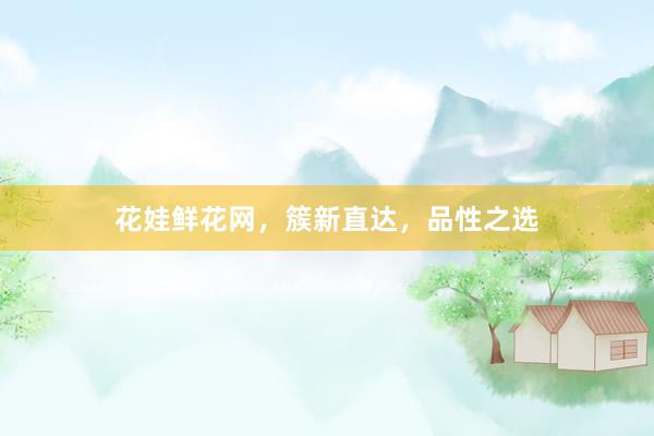花娃鲜花网，簇新直达，品性之选