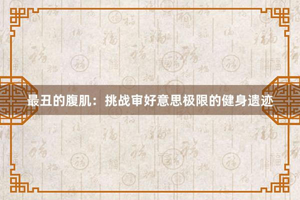 最丑的腹肌：挑战审好意思极限的健身遗迹